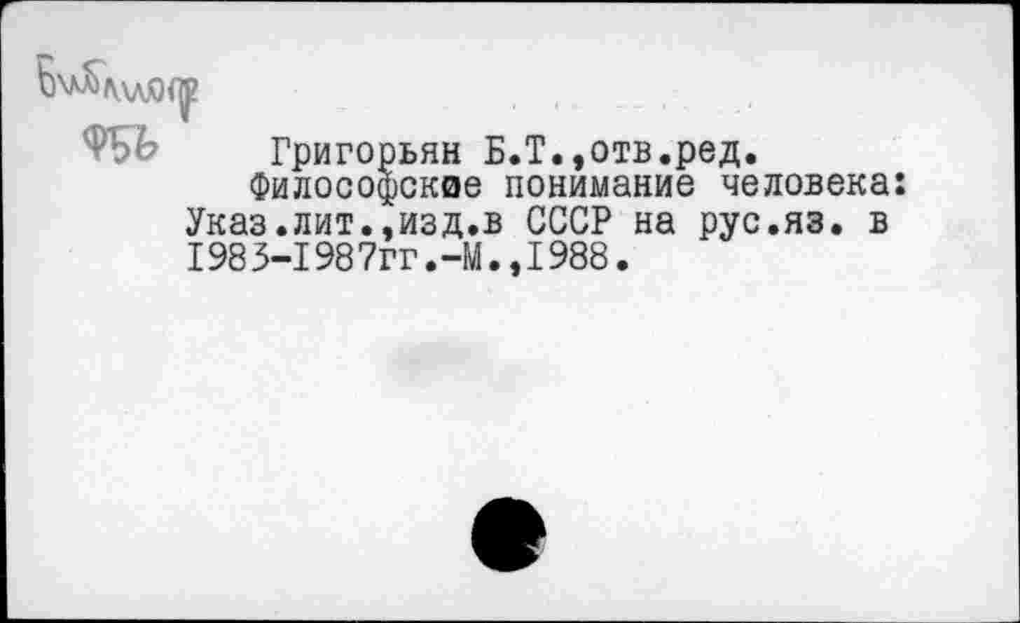 ﻿6^\лЯ<у
Григорьян Б.Т.,отв.ред.
'илософскае понимание человека: изд.в СССР на рус.яз. в
филосо Указ.лит. 198 3-1987ГГ.-М.,1988